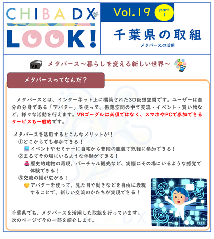 CHIBA DX LOOK vol.19　千葉県の取組　メタバースの活用　メタバースとは、インターネット上に構築された3D仮想空間です。ユーザーは自分の分身である「アバター」を使って、仮想空間の中で交流・イベント・買い物など、様々な活動を行えます。VRゴーグルは必須ではなく、スマホやPCで参加できるサービスも一般的です。メタバースを活用するとこんなメリットが！　どこからでも参加できる！　イベントやセミナーに自宅から普段の服装で気軽に参加できる！　まるでその場にいるような体験ができる！　歴史的建物の再現、バーチャル観光など、実際にその場にいるような感覚で体験できる！　交流の幅が広がる！　アバターを使って、見た目や動きなどを自由に表現することで、新しい交流のかたちが実現できる！　千葉県でも、メタバースを活用した取組を行っています。次のページでその一部を紹介します。