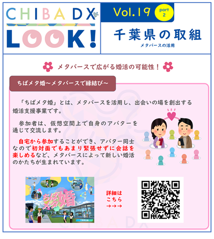 ちばメタ婚　メタバースで縁結び　ちばメタ婚とは、メタバースを活用し、出会いの場を創出する婚活支援事業です。参加者は、仮想空間上で自身のアバターを通じて交流します。自宅から参加することができ、アバター同士なので初対面でもあまり緊張せずに会話を楽しめるなど、メタバースによって新しい婚活のかたちが生まれています。