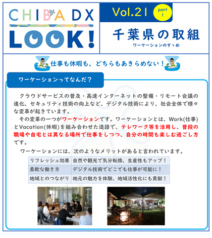 CHIBA DX LOOK vol.21　千葉県の取組ワーケーションのすすめ  クラウドサービスの普及・高速インターネットの整備・リモート会議の進化、セキュリティ技術の向上など、デジタル技術により、社会全体で様々な変革が起きています。 その変革の一つがワーケーションです。ワーケーションとは、Work(仕事)とVacation(休暇)を組み合わせた造語で、テレワーク等を活用し、普段の職場や自宅とは異なる場所で仕事をしつつ、自分の時間も楽しむ過ごし方です。ワーケーションには、次のようなメリットがあると言われています。 メリット１　リフレッシュ効果　自然や観光で気分転換、生産性もアップ！ メリット２　柔軟な働き方　デジタル技術でどこでも仕事が可能に！ メリット３　地域とのつながり　地元の魅力を体験、地域活性化にも貢献！