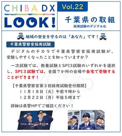 CHIBA DX LOOK vol.22　千葉県の取組　 デジタルのチカラで千葉県警察官採用試験が、受験しやすくなったことを知っていますか？ 一次試験では、教養試験とSPI3試験のいずれかを選択し、SPI３試験では、全国７か所の会場や自宅で受験することができます！ 千葉県警察官第３回採用試験受付期間 １１月１８日（火）午前９時から１２月２２日（月）午後５時まで 詳細は県警ホームページでご確認ください！