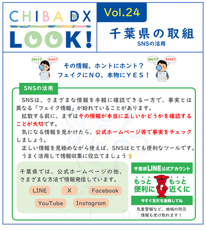 CHIBADXLOOKvol.24千葉県の取組 SNSは、さまざまな情報を手軽に確認できる一方で、事実とは異なる「フェイク情報」が紛れていることがあります。 拡散する前に、まずはその情報が本当に正しいかどうかを確認することが大切です。 気になる情報を見かけたら、公式ホームページ等で事実をチェックしましょう。 正しい情報を見極めながら使えば、SNSはとても便利なツールです。 うまく活用して情報収集に役立てましょう。  千葉県では、公式ホームページの他、さまざまな方法で情報発信しています。