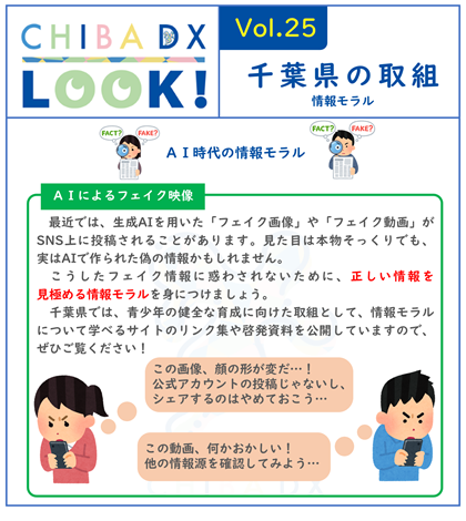 CHIBADXLOOKvol.25　千葉県の取組　最近では、生成AIを用いた「フェイク画像」や「フェイク動画」がSNS上に投稿されることがあります。見た目は本物そっくりでも、実はAIで作られた偽の情報かもしれません。 こうしたフェイク情報に惑わされないために、正しい情報を見極める情報モラルを身につけましょう。 県庁では、青少年の健全な育成に向けた取組として、情報モラルについて学べるサイトのリンク集や啓発資料を公開していますので、ぜひご覧ください！