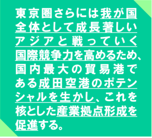 東京圏さらには我が国　全体として成長著しい　アジアと戦っていく　　　国際競争力を高めるため、国内最大の貿易港で　　ある成田空港のポテンシャルを生かし、これを　核とした産業拠点形成を促進する。
