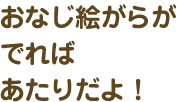 おなじ絵がらがでればあたりだよ！