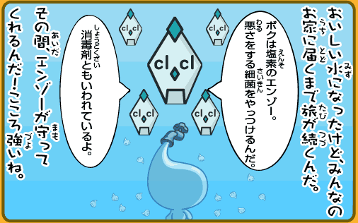 おいしい水になったけど、みんなのお家に届くまで旅が続くんだ。その間、エンゾーが守ってくれるんだ！心強いね。ボクは塩素のエンゾー。悪さをする細菌をやっつけるんだ。消毒剤ともいわれているよ。