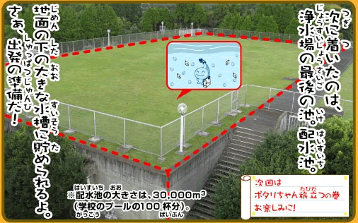 次に着いたのは浄水場の最後の池。配水池。地面の下の大きな水槽に貯められるよ。さぁ、出発の準備だ！※配水池の大きさは、30000立方メートル。学校のプールの100杯分。次回はポタリちゃん旅立つの巻お楽しみに！
