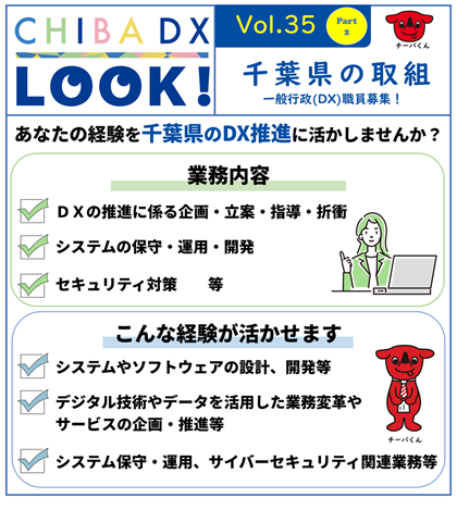 あなたの経験を千葉県のDX推進に活かしませんか。業務内容。ＤＸの推進に係る企画・立案・指導・折衝、システムの保守・運用・開発、セキュリティ対策等。こんな経験が活かせます。システムやソフトウェアの設計、開発等、デジタル技術やデータを活用した業務変革やサービスの企画・推進等 、システム保守・運用、サイバーセキュリティ関連業務等。
