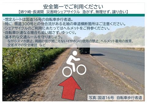 安全第一でご利用ください。姉ケ崎・長浦間　災害時シェアサイクル　急がず、無理せず、譲り合い。想定ルートは国道１６号の自転車歩行者道。特に、県道300号との分合流がある北袖の車道横断箇所はご注意ください。シェアサイクルのご利用にあたってはヘルメットをご持参ください。自転車が連なる場合も追い越さず、ゆっくり。基本的な交通ルールを守りましょう。ながらスマホ禁止、周囲の音が聞こえないイヤホンの使用の禁止、ヘルメット着用の推奨、交差点での安全確認など
