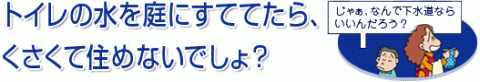 トイレの水を庭にすててたら、くさくて住めないでしょ？