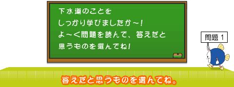 下水道のことをしっかり学びましたか～！よ～く問題を読んで、答えだと思うものを選んでね！問題1答えだと思うものを選んでね。