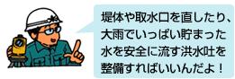 堤体や取水口を直したり、大雨でいっぱい貯まった水を安全に流す洪水吐を整備すればいいんだよ！