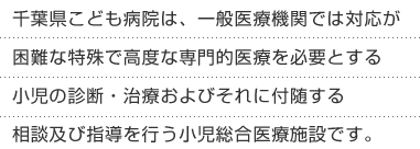 千葉県こども病院は、一般医療機関では対応が困難な特殊で高度な専門的医療を必要とする小児の診断・治療およびそれに付随する相談及び指導を行う小児総合医療施設です。