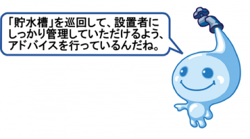 貯水槽を巡回して、設置者にしっかり管理していただけるよう、アドバイスを行っているんだね。 貯水槽を巡回して、設置者にしっかり管理していただけるよう、アドバイスを行っているんだね。
