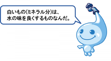 白いもの(ミネラル分)は、水の味をよくするものなんだ。 白いもの(ミネラル分)は、水の味をよくするものなんだ。