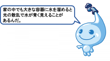 家の中でも、大きな容器に水をためると光の散乱で水が青く見えることがあるんだ。 家の中でも、大きな容器に水をためると光の散乱で水が青く見えることがあるんだ。