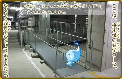 ここは、浄水場の見学コース。なるべく段差をなくしてあるんだよ。※見学コースは、みんなが快適に見学できるように、色々工夫がしてあります。