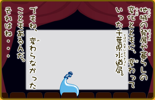 地域の発展や暮らしの変化とともに、変わっていった千葉水道局。でもね、変わらなかったこともあるんだ。それはね・・・